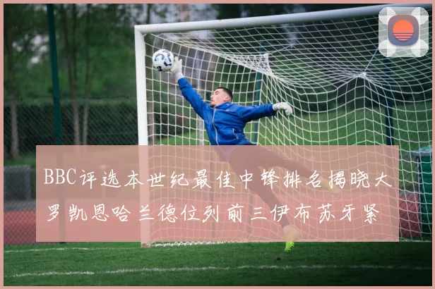 BBC评选本世纪最佳中锋排名揭晓大罗凯恩哈兰德位列前三伊布苏牙紧随其后