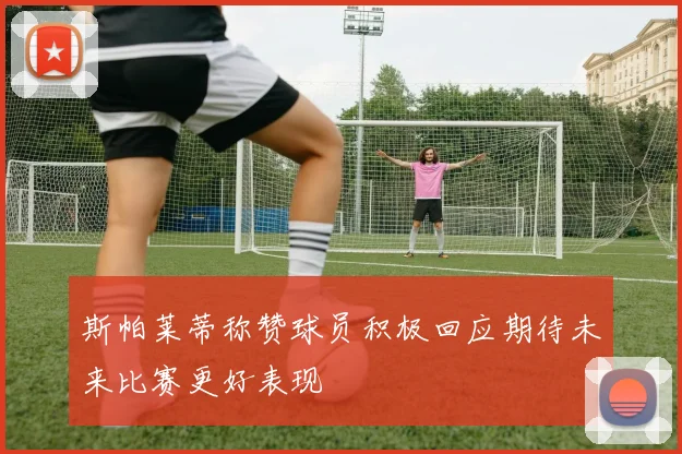 斯帕莱蒂称赞球员积极回应期待未来比赛更好表现