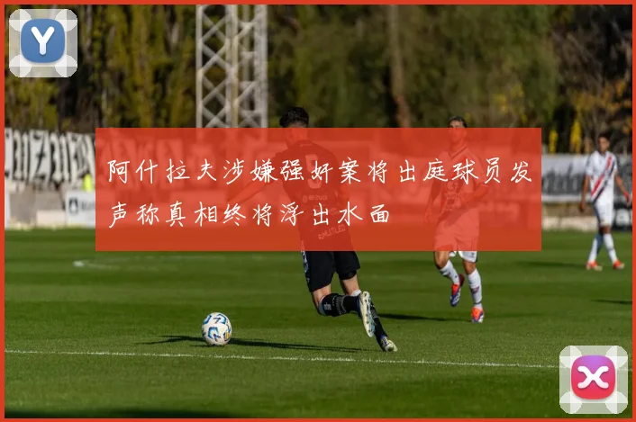 阿什拉夫涉嫌强奸案将出庭球员发声称真相终将浮出水面