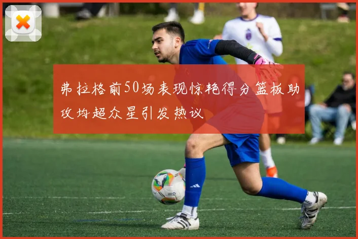 弗拉格前50场表现惊艳得分篮板助攻均超众星引发热议