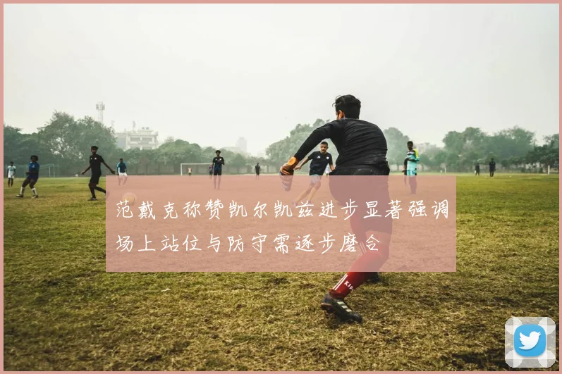 范戴克称赞凯尔凯兹进步显著强调场上站位与防守需逐步磨合