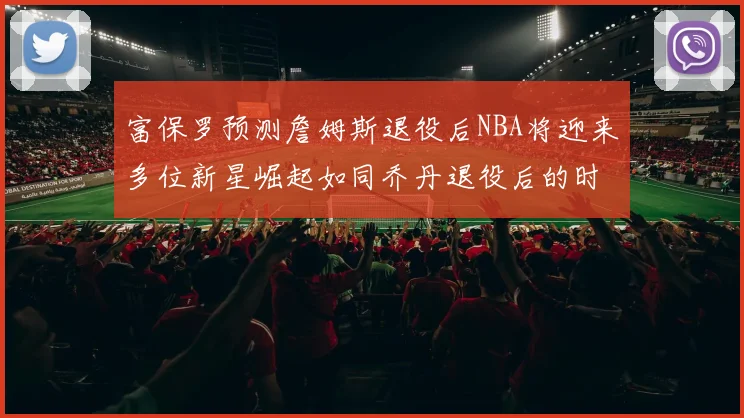 富保罗预测詹姆斯退役后NBA将迎来多位新星崛起如同乔丹退役后的时代