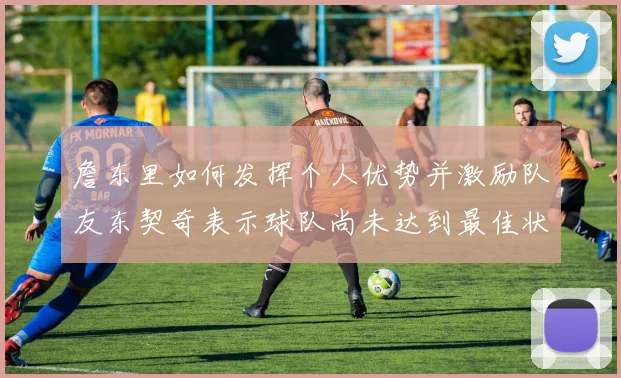 詹东里如何发挥个人优势并激励队友东契奇表示球队尚未达到最佳状态