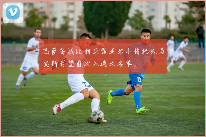 巴萨备战比利亚雷亚尔小将托米马克斯有望首次入选大名单