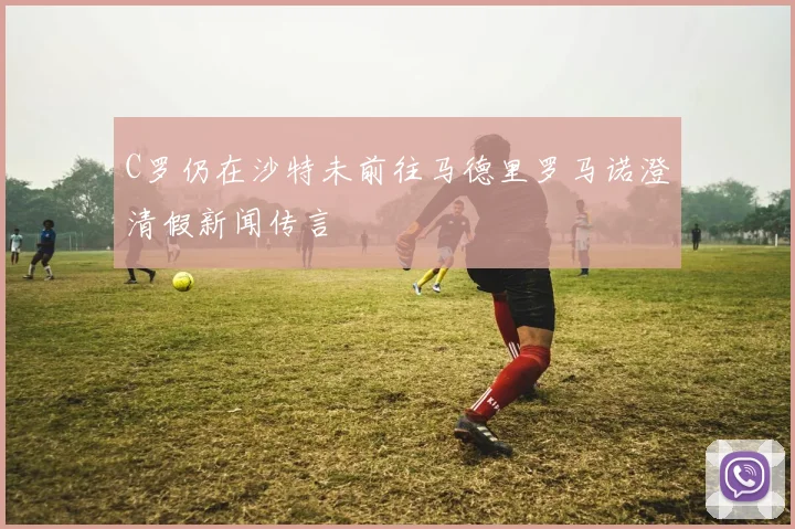 C罗仍在沙特未前往马德里罗马诺澄清假新闻传言