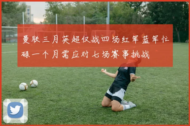 曼联三月英超仅战四场红军蓝军忙碌一个月需应对七场赛事挑战