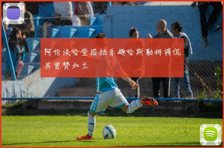 阿伦谈哈登搭档乐趣哈斯勒姆调侃其曾赞加兰