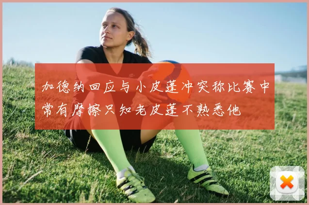 加德纳回应与小皮蓬冲突称比赛中常有摩擦只知老皮蓬不熟悉他