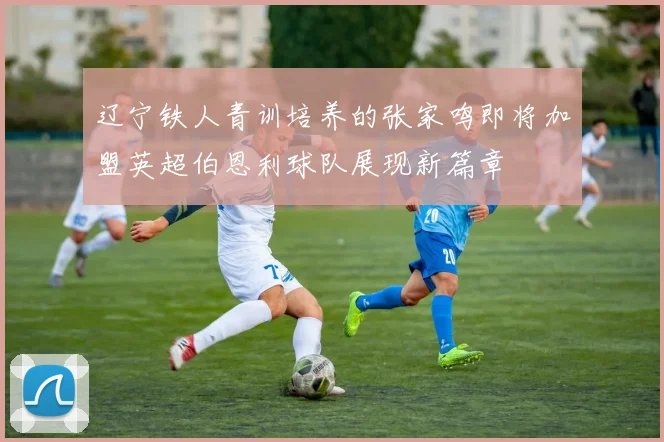 辽宁铁人青训培养的张家鸣即将加盟英超伯恩利球队展现新篇章