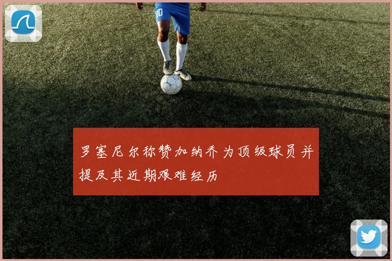 罗塞尼尔称赞加纳乔为顶级球员并提及其近期艰难经历