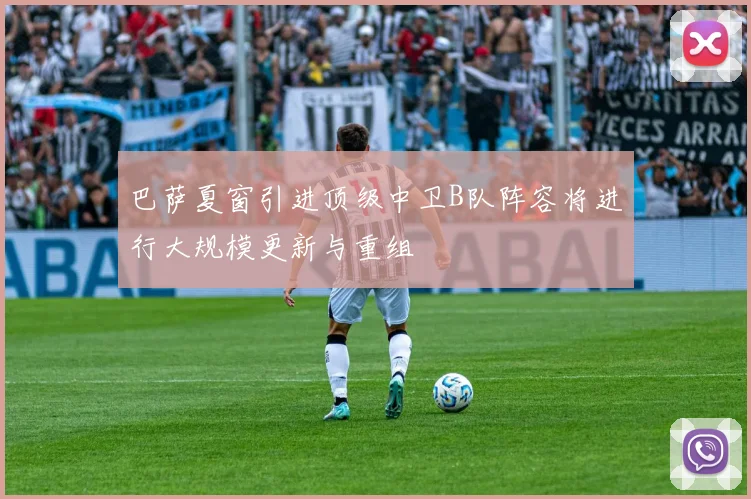 巴萨夏窗引进顶级中卫B队阵容将进行大规模更新与重组