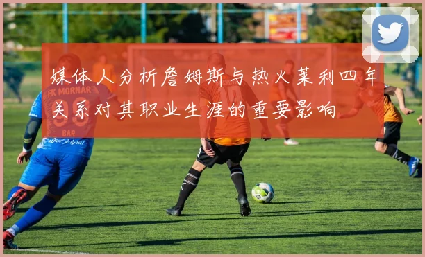 媒体人分析詹姆斯与热火莱利四年关系对其职业生涯的重要影响